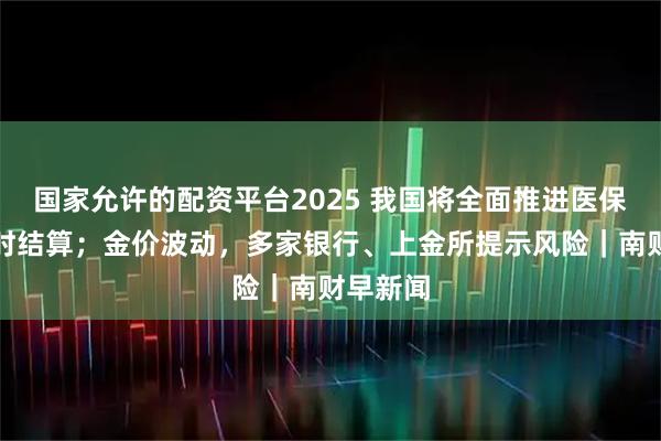 国家允许的配资平台2025 我国将全面推进医保基金即时结算；金价波动，多家银行、上金所提示风险｜南财早新闻