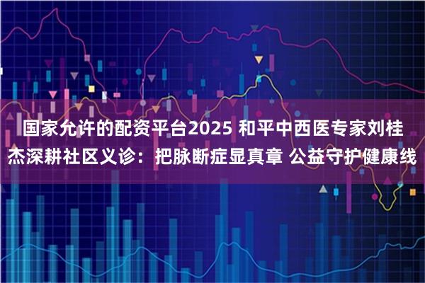 国家允许的配资平台2025 和平中西医专家刘桂杰深耕社区义诊：把脉断症显真章 公益守护健康线
