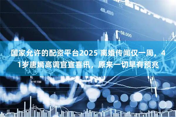 国家允许的配资平台2025 离婚传闻仅一周，41岁唐嫣高调官宣喜讯，原来一切早有预兆