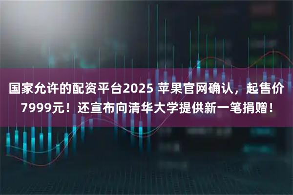 国家允许的配资平台2025 苹果官网确认，起售价7999元！还宣布向清华大学提供新一笔捐赠！