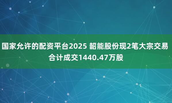 国家允许的配资平台2025 韶能股份现2笔大宗交易 合计成交1440.47万股