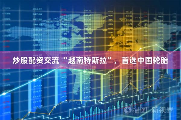 炒股配资交流 “越南特斯拉”，首选中国轮胎