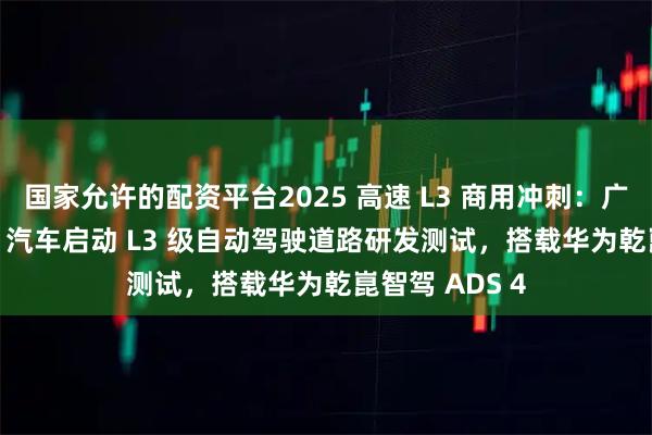 国家允许的配资平台2025 高速 L3 商用冲刺：广汽昊铂 A800 汽车启动 L3 级自动驾驶道路研发测试，搭载华为乾崑智驾 ADS 4