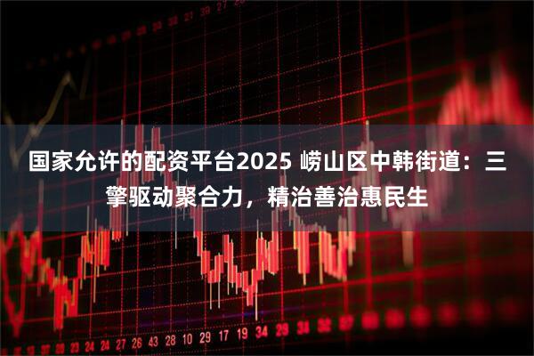 国家允许的配资平台2025 崂山区中韩街道：三擎驱动聚合力，精治善治惠民生