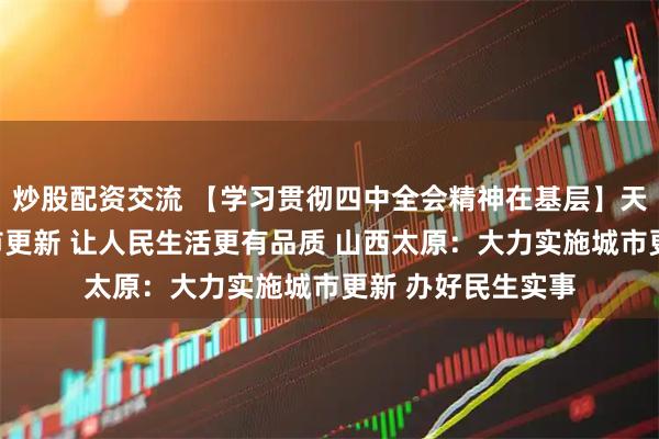 炒股配资交流 【学习贯彻四中全会精神在基层】天津：加快实施城市更新 让人民生活更有品质 山西太原：大力实施城市更新 办好民生实事