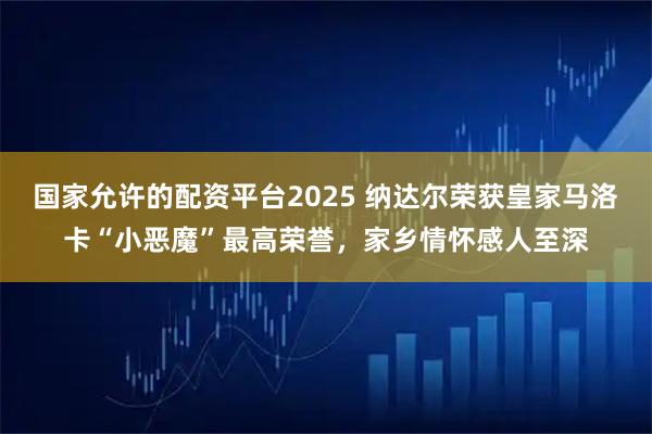 国家允许的配资平台2025 纳达尔荣获皇家马洛卡“小恶魔”最高荣誉，家乡情怀感人至深