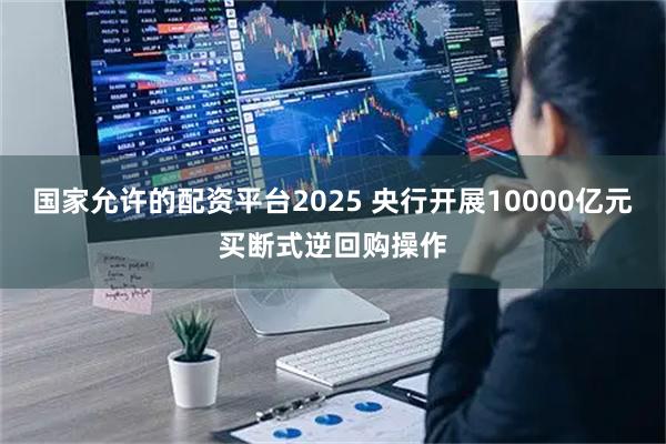 国家允许的配资平台2025 央行开展10000亿元买断式逆回购操作