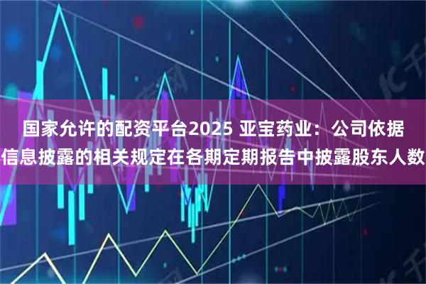 国家允许的配资平台2025 亚宝药业：公司依据信息披露的相关规定在各期定期报告中披露股东人数